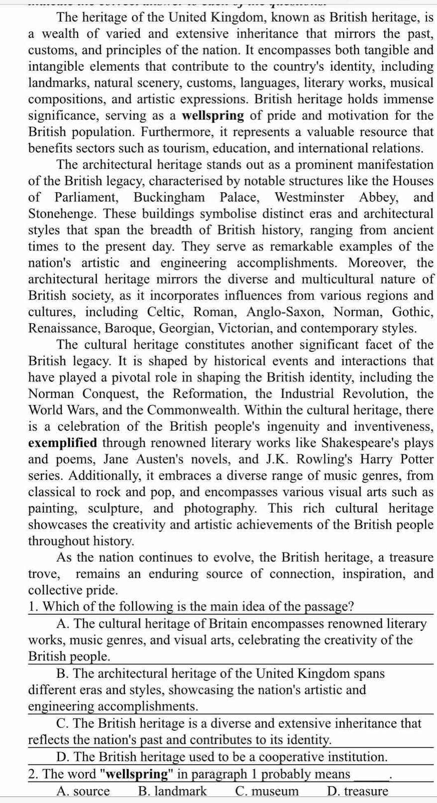 The heritage of the United Kingdom, known as British heritage, is
a wealth of varied and extensive inheritance that mirrors the past,
customs, and principles of the nation. It encompasses both tangible and
intangible elements that contribute to the country's identity, including
landmarks, natural scenery, customs, languages, literary works, musical
compositions, and artistic expressions. British heritage holds immense
significance, serving as a wellspring of pride and motivation for the
British population. Furthermore, it represents a valuable resource that
benefits sectors such as tourism, education, and international relations.
The architectural heritage stands out as a prominent manifestation
of the British legacy, characterised by notable structures like the Houses
of Parliament, Buckingham Palace, Westminster Abbey, and
Stonehenge. These buildings symbolise distinct eras and architectural
styles that span the breadth of British history, ranging from ancient
times to the present day. They serve as remarkable examples of the
nation's artistic and engineering accomplishments. Moreover, the
architectural heritage mirrors the diverse and multicultural nature of
British society, as it incorporates influences from various regions and
cultures, including Celtic, Roman, Anglo-Saxon, Norman, Gothic,
Renaissance, Baroque, Georgian, Victorian, and contemporary styles.
The cultural heritage constitutes another significant facet of the
British legacy. It is shaped by historical events and interactions that
have played a pivotal role in shaping the British identity, including the
Norman Conquest, the Reformation, the Industrial Revolution, the
World Wars, and the Commonwealth. Within the cultural heritage, there
is a celebration of the British people's ingenuity and inventiveness,
exemplified through renowned literary works like Shakespeare's plays
and poems, Jane Austen's novels, and J.K. Rowling's Harry Potter
series. Additionally, it embraces a diverse range of music genres, from
classical to rock and pop, and encompasses various visual arts such as
painting, sculpture, and photography. This rich cultural heritage
showcases the creativity and artistic achievements of the British people
throughout history.
As the nation continues to evolve, the British heritage, a treasure
trove, remains an enduring source of connection, inspiration, and
collective pride.
1. Which of the following is the main idea of the passage?
A. The cultural heritage of Britain encompasses renowned literary
works, music genres, and visual arts, celebrating the creativity of the
British people.
B. The architectural heritage of the United Kingdom spans
different eras and styles, showcasing the nation's artistic and
engineering accomplishments.
C. The British heritage is a diverse and extensive inheritance that
reflects the nation's past and contributes to its identity.
D. The British heritage used to be a cooperative institution.
2. The word "wellspring" in paragraph 1 probably means
A. source B. landmark C. museum D. treasure