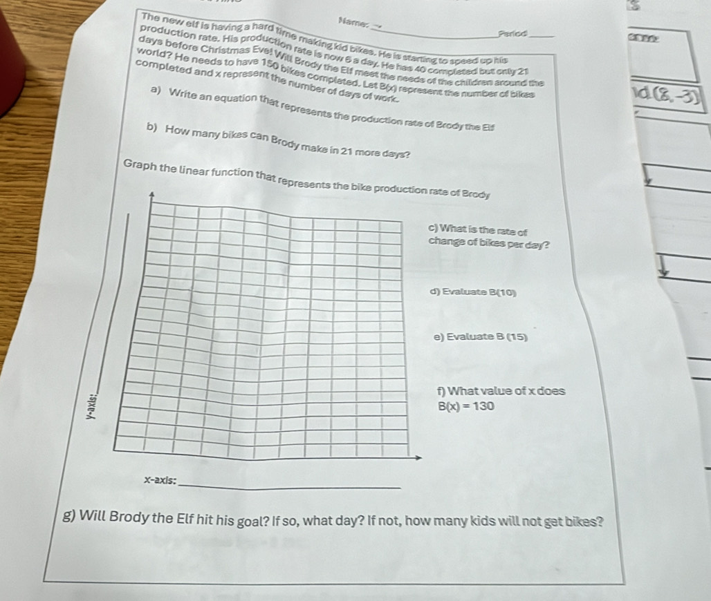 Name: 
Period 
The new elf is having a hard time making kid bikes. He is starting to speed up him 
production rate. His production rate is now 6 a day. He has 40 complesed but ontr 21 _ 
days before Christmas Evel Will Brody the Elf meet the needs of the children around the 
world? He needs to have 150 bikes complated. Let B(x) represent the number of bikes 
completed and x represent the number of days of work. 
Id (8,-3)
a) Write an equation that represents the production rate of Brody the Elf 
b) How many bikes can Brody make in 21 more days? 
Graph the linear function that represate of Brody 
) What is the rate of 
hange of bikes per day? 
) Evaluate B(10) 
e) Evaluate B (15) 
f) What value of x does
B(x)=130
_ 
g) Will Brody the Elf hit his goal? If so, what day? If not, how many kids will not get bikes?