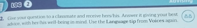 LOG 2 
Advising 
2. Give your question to a classmate and receive hers/his. Answer it giving your best 88
advice, with her/his well-being in mind. Use the Language tip from Voices again.