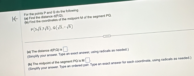 For the points P and Q do the following. 
(a) Find the distance d(P,Q). 
(b) Find the coordinates of the midpoint M of the segment PQ.
P(3sqrt(3),7sqrt(5)), Q(sqrt(3),-sqrt(5))
(a) The distance d(P,Q) is □ . 
(Simplify your answer. Type an exact answer, using radicals as needed.) 
(b) The midpoint of the segment PQ is M□. 
(Simplify your answer. Type an ordered pair. Type an exact answer for each coordinate, using radicals as needed.)