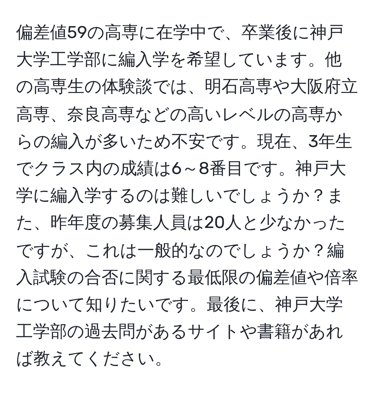 偏差値59の高専に在学中で、卒業後に神戸大学工学部に編入学を希望しています。他の高専生の体験談では、明石高専や大阪府立高専、奈良高専などの高いレベルの高専からの編入が多いため不安です。現在、3年生でクラス内の成績は6～8番目です。神戸大学に編入学するのは難しいでしょうか？また、昨年度の募集人員は20人と少なかったですが、これは一般的なのでしょうか？編入試験の合否に関する最低限の偏差値や倍率について知りたいです。最後に、神戸大学工学部の過去問があるサイトや書籍があれば教えてください。