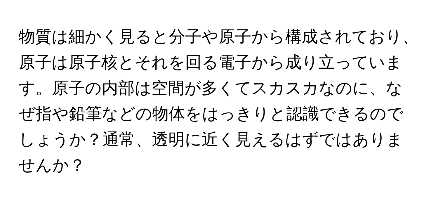 物質は細かく見ると分子や原子から構成されており、原子は原子核とそれを回る電子から成り立っています。原子の内部は空間が多くてスカスカなのに、なぜ指や鉛筆などの物体をはっきりと認識できるのでしょうか？通常、透明に近く見えるはずではありませんか？