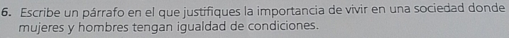Escribe un párrafo en el que justifiques la importancia de vivir en una sociedad donde 
mujeres y hombres tengan igualdad de condiciones.