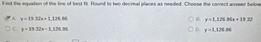 Find the equation of the line of best fit. Round to two decimal places as needed. Choose the correct answer below
A. y=19.32x+1, 126.86 B. y=1, 126.86x+19.32
C. y=19.32x-1,126.86 D. y=1,126.86