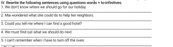 Rewnite the following sentences using questions words + to-infinitives. 
1. We don't know where we should go for our holiday. 
_ 
2. Mai wondered what she could do to help her neighbors. 
_ 
3. Could you tell me where I can find a good hotel? 
_ 
4. We must find out what we should do next. 
_ 
5. I can't remember when I have to turn off the oven. 
_