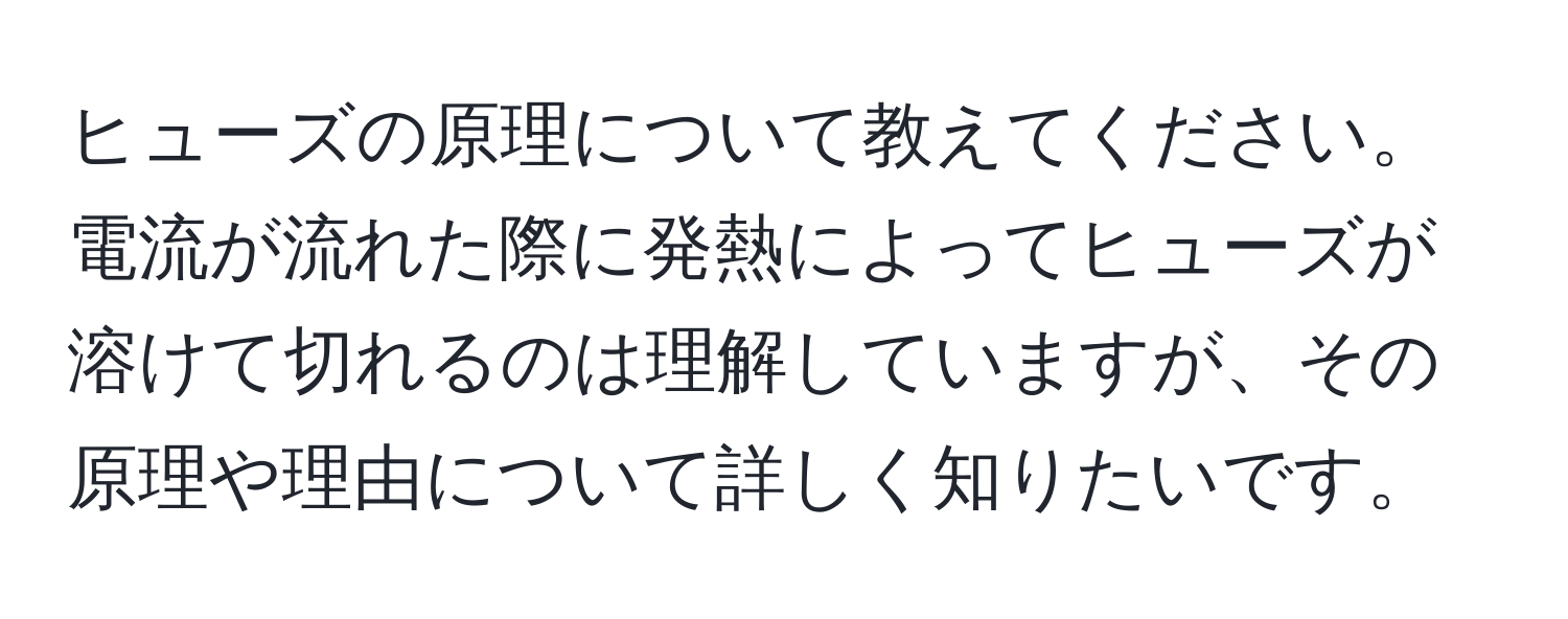 ヒューズの原理について教えてください。電流が流れた際に発熱によってヒューズが溶けて切れるのは理解していますが、その原理や理由について詳しく知りたいです。