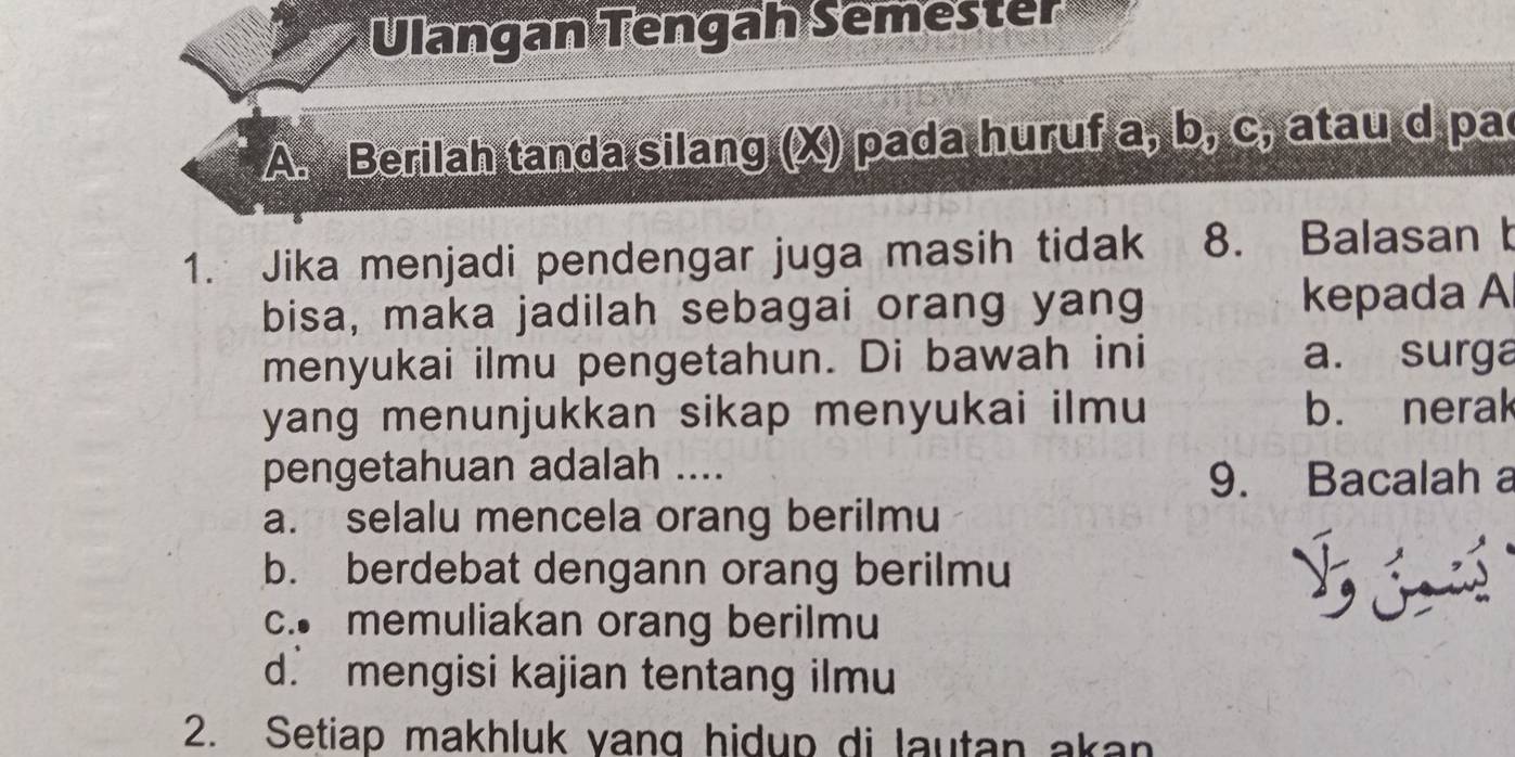 Ulangan Tengah Semester
A. Berilah tanda silang (X) pada huruf a, b, C, atau d pa
1. Jika menjadi pendengar juga masih tidak 8. Balasan t
bisa, maka jadilah sebagai orang yang kepada A
menyukai ilmu pengetahun. Di bawah ini a. surga
yang menunjukkan sikap menyukai ilmu b. nerak
pengetahuan adalah ....
9. Bacalah a
a. selalu mencela orang berilmu
b. berdebat dengann orang berilmu
c. memuliakan orang berilmu
d. mengisi kajian tentang ilmu
2. Setiap makhluk vang hidup di lautan akan