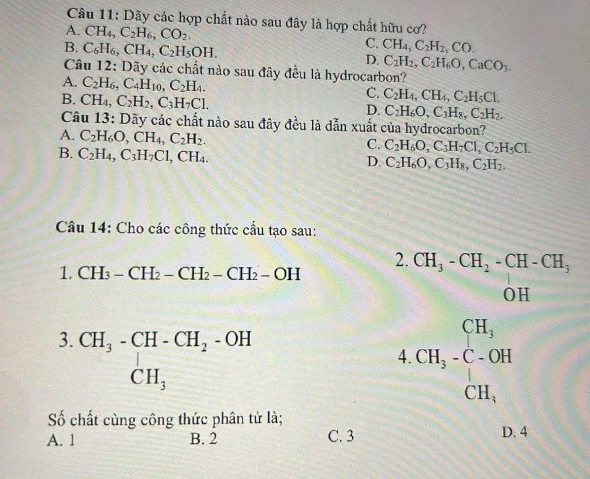 Dãy các hợp chất nào sau đây là hợp chất hữu cơ?
A. CH_4,C_2H_6,CO_2. C.
B. C_6H_6,CH_4,C_2H_5OH. CH_4,C_2H_2,CO.
D. C_2H_2,C_2H_6O,CaCO_3.
Câu 12: Dãy các chất nào sau đây đều là hydrocarbon?
A. C_2H_6,C_4H_10,C_2H_4.
B. CH_4,C_2H_2,C_3H_7Cl.
C. C_2H_4,CH_4,C_2H_5Cl.
D. C_2H_6O,C_3H_8,C_2H_2.
Câu 13: Dãy các chất nào sau đây đều là dẫn xuất của hydrocarbon?
A. C_2H_6O,CH_4,C_2H_2.
B. C_2H_4,C_3H_7Cl,CH_4.
C. C_2H_6O,C_3H_7Cl,C_2H_5Cl.
D. C_2H_6O,C_3H_8,C_2H_2.
Câu 14: Cho các công thức cấu tạo sau:
1. CH_3-CH_2-CH_2-CH_2-OH
2. CH_3-CH_2-CH-CH_3
(1,C
OH
3. beginarrayr CH_3-CH-CH_2-OH CH_3endarray
4 CH_3-C-OH
Số chất cùng công thức phân tử là;
A. 1 B. 2 C. 3
D. 4