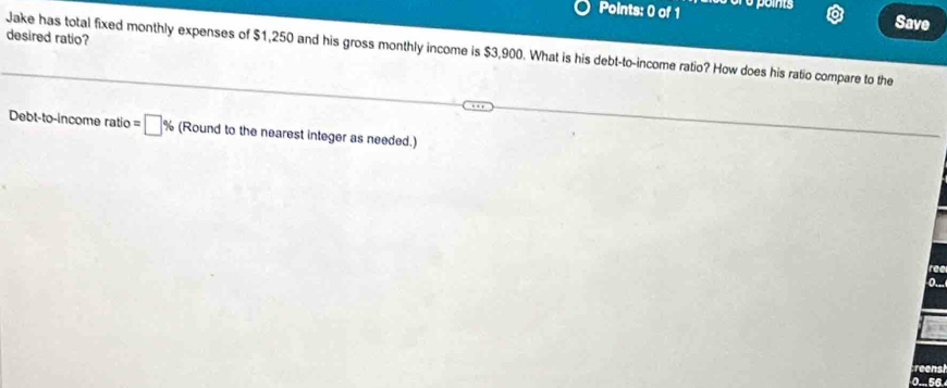 Save 
desired ratio? 
Jake has total fixed monthly expenses of $1,250 and his gross monthly income is $3,900. What is his debt-to-income ratio? How does his ratio compare to the 
Debt-to-income ratio =□ % (Round to the nearest integer as needed.) 
reenst
0... 56