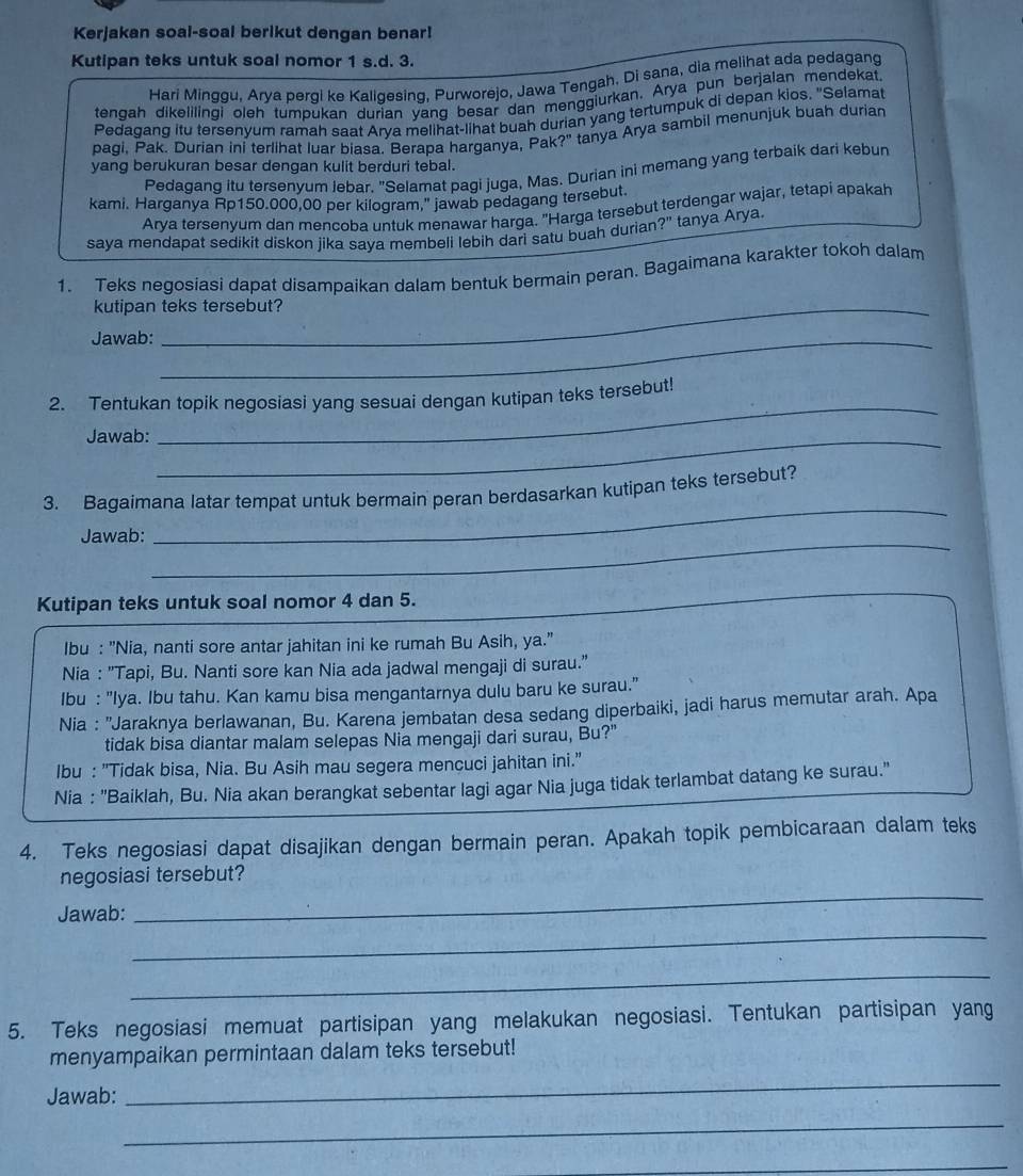 Kerjakan soal-soal berikut dengan benar!
Kutipan teks untuk soal nomor 1 s.d. 3.
Hari Minggu, Arya pergi ke Kaligesing, Purworejo, Jawa Tengah. Di sana, dia melihat ada pedagang
tengah dikelilingi oleh tumpukan durian yang besar dan menggiurkan. Arya pun berjalan mendekat.
Pedagang itu tersenyum ramah saat Arva melihat-lihat buah durian yang tertumpuk di depan kios. "Selamat
pagi, Pak. Durian ini terlihat luar biasa. Berapa harganya, Pak?" tanya Arya sambil menunjuk buah durian
yang berukuran besar dengan kulit berduri tebal.
Pedagang itu tersenyum Jebar. "Selamat pagi juga, Mas. Durian ini memang yang terbaik dari kebun
kami. Harganya Rp150.000,00 per kilogram," jawab pedagang tersebut
Arya tersenyum dan mencoba untuk menawar harga. "Harga tersebut terdengar wajar, tetapi apakah
saya mendapat sedikit diskon jika saya membeli lebih dari satu buah durian ?'' tanya Arya.
1. Teks negosiasi dapat disampaikan dalam bentuk bermain peran. Bagaimana karakter tokoh dalam
kutipan teks tersebut?
Jawab:_
2. Tentukan topik negosiasi yang sesuai dengan kutipan teks tersebut!
Jawab:_
_
3. Bagaimana latar tempat untuk bermain peran berdasarkan kutipan teks tersebut?
Jawab:
_
_
Kutipan teks untuk soal nomor 4 dan 5.
Ibu : "Nia, nanti sore antar jahitan ini ke rumah Bu Asih, ya."
Nia : "Tapi, Bu. Nanti sore kan Nia ada jadwal mengaji di surau."
Ibu : "Iya. Ibu tahu. Kan kamu bisa mengantarnya dulu baru ke surau."
Nia : 'Jaraknya berlawanan, Bu. Karena jembatan desa sedang diperbaiki, jadi harus memutar arah. Apa
tidak bisa diantar malam selepas Nia mengaji dari surau, Bu?"
Ibu : "Tidak bisa, Nia. Bu Asih mau segera mencuci jahitan ini."
Nia : "Baiklah, Bu. Nia akan berangkat sebentar lagi agar Nia juga tidak terlambat datang ke surau."
4. Teks negosiasi dapat disajikan dengan bermain peran. Apakah topik pembicaraan dalam teks
negosiasi tersebut?
Jawab:
_
_
_
5. Teks negosiasi memuat partisipan yang melakukan negosiasi. Tentukan partisipan yang
menyampaikan permintaan dalam teks tersebut!
Jawab:
_
_
_