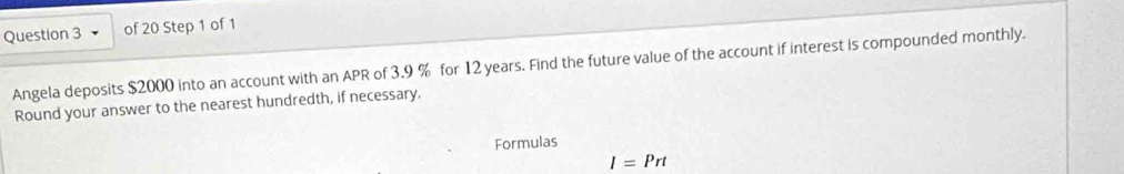 Angela deposits $2000 into an account with an APR of 3.9 % for 12 years. Find the future value of the account if interest is compounded monthly. 
Round your answer to the nearest hundredth, if necessary. 
Formulas
I=Prt