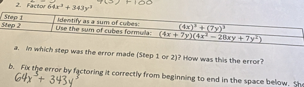 Factor 64x^3+343y^3
a. In which step was the error made (Step 1 or 2)? How was this the error?
b. Fix the error by factoring it correctly from beginning to end in the space below. She