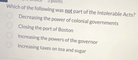 'ice 3 points
Which of the following was not part of the Intolerable Acts?
Decreasing the power of colonial governments
Closing the port of Boston
Increasing the powers of the governor
Increasing taxes on tea and sugar