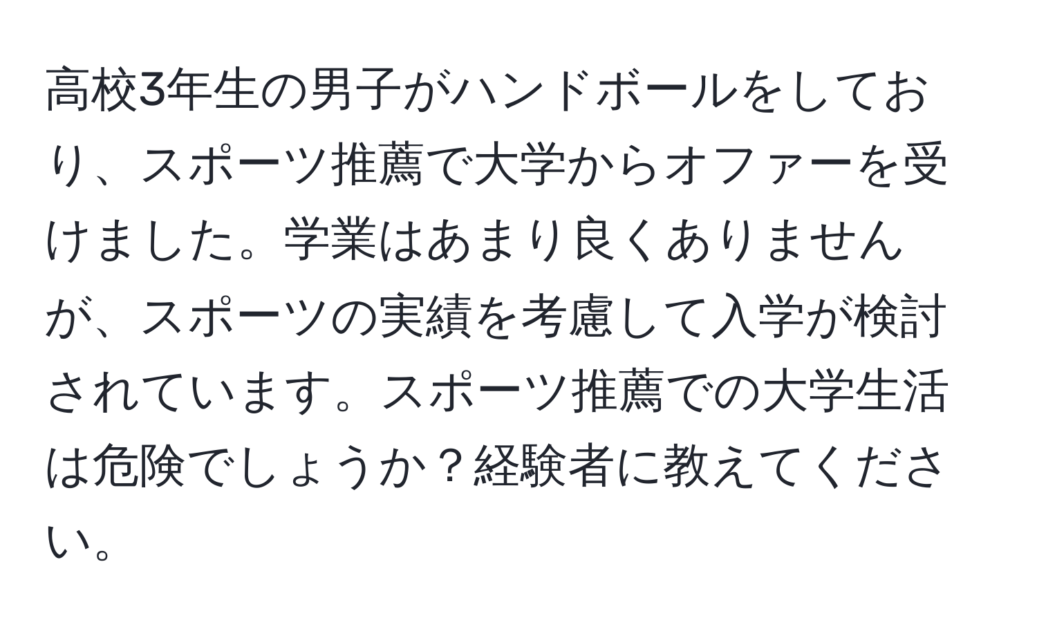 高校3年生の男子がハンドボールをしており、スポーツ推薦で大学からオファーを受けました。学業はあまり良くありませんが、スポーツの実績を考慮して入学が検討されています。スポーツ推薦での大学生活は危険でしょうか？経験者に教えてください。