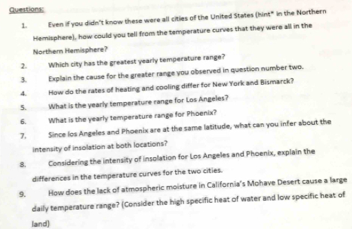 Even if you didn't know these were all cities of the United States (hint* in the Northern 
Hemisphere), how could you tell from the temperature curves that they were all in the 
Northern Hemisphere? 
2. Which city has the greatest yearly temperature range? 
3. Explain the cause for the greater range you observed in question number two. 
4. How do the rates of heating and cooling differ for New York and Bismarck? 
5. What is the yearly temperature range for Los Angeles? 
6. What is the yearly temperature range for Phoenix? 
7. Since los Angeles and Phoenix are at the same latitude, what can you infer about the 
intensity of insolation at both locations? 
8. Considering the intensity of insolation for Los Angeles and Phoenix, explain the 
differences in the temperature curves for the two cities. 
9. How does the lack of atmospheric moisture in California's Mohave Desert cause a large 
daily temperature range? (Consider the high specific heat of water and low specific heat of 
land)