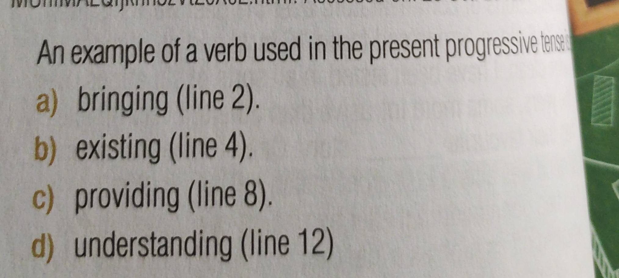 An example of a verb used in the present progressive tensed
a) bringing (line 2).
b) existing (line 4).
c) providing (line 8).
d) understanding (line 12)