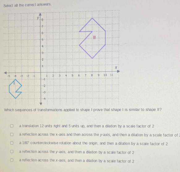 Select all the correct answers.
a translation 12 units right and 5 units up, and then a dilation by a scale factor of 2
a reflection across the x-axis and then across the y-axis, and then a dilation by a scale factor of
a 180° counterclockwise rotation about the origin, and then a dilation by a scale factor of 2
a reflection across the y-axis, and then a dilation by a scale factor of 2
a reflection across the x-axis, and then a dilation by a scale factor of 2