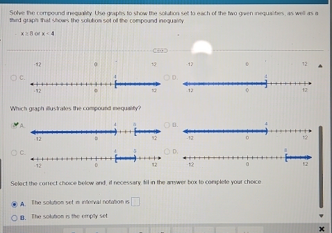 Solve the compound inequality. Use graphs to show the solution set to each of the two given inequalities, as well as a
third graph that shows the solution set of the compound inequality
x≥ 8 x<4</tex>
-12 0 12 -12 12 ▲
C.
Which graph illustrates the compound inequality?
A.
B.
C.

Select the correct choice below and, if necessary, fill in the answer box to complete your choice
A. The solution set in interval notation is □
B. The solution is the empty set
x