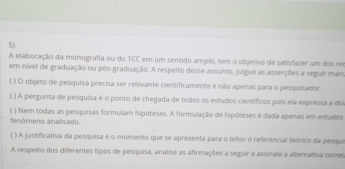 A elaboração da monografia ou do TCC em um sentido amplo, tem o objetivo de satisfazer um dos rec
em nível de graduação ou pós-graduação. A respeito desse assunto, julgue as asserções a seguir marca
( ) O objeto de pesquisa precisa ser relevante cientificamente e não apenas para o pesquisador.
 ) A pergunta de pesquisa é o ponto de chegada de todos os estudos científicos pois ela expressa a dú
) Nem todas as pesquisas formulam hipóteses. A formulação de hipóteses é dada apenas em estudos
fenômeno analisado.
( ) A justificativa da pesquisa é o momento que se apresenta para o leitor o referencial teórico da pesquis
A respeito dos diferentes tipos de pesquisa, analise as afirmações a seguir e assinale a alternativa corret