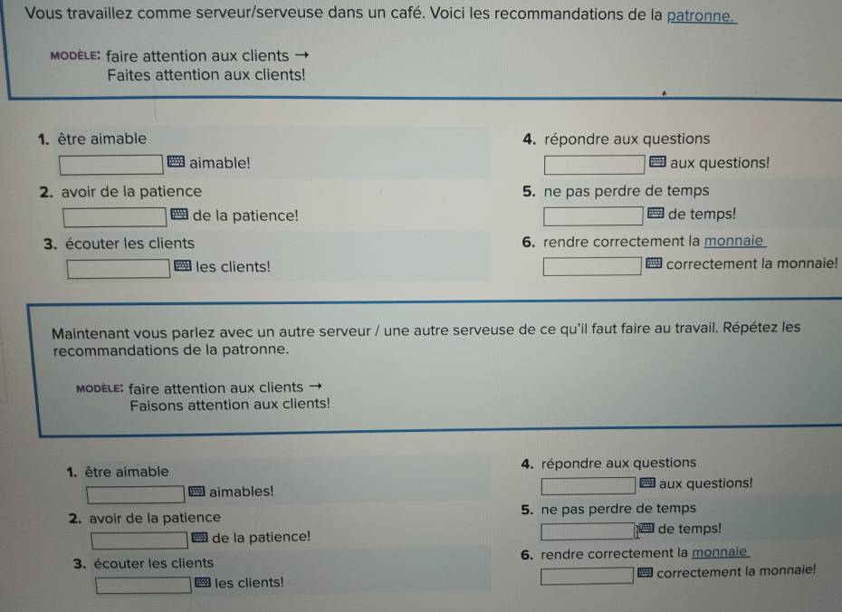 Vous travaillez comme serveur/serveuse dans un café. Voici les recommandations de la patronne. 
MoDèLE: faire attention aux clients 
Faites attention aux clients! 
1. être aimable 4. répondre aux questions 
aimable! aux questions! 
2. avoir de la patience 5. ne pas perdre de temps 
de la patience! de temps! 
3. écouter les clients 6. rendre correctement la monnaie 
les clients! correctement la monnaie! 
Maintenant vous parlez avec un autre serveur / une autre serveuse de ce qu'il faut faire au travail. Répétez les 
recommandations de la patronne. 
MoDÈLE: faire attention aux clients 
Faisons attention aux clients! 
1. être aimable 4. répondre aux questions 
aimables! I aux questions! 
2. avoir de la patience 5. ne pas perdre de temps 
de la patience! de temps! 
3. écouter les clients 6. rendre correctement la monnale 
les clients! correctement la monnaie!