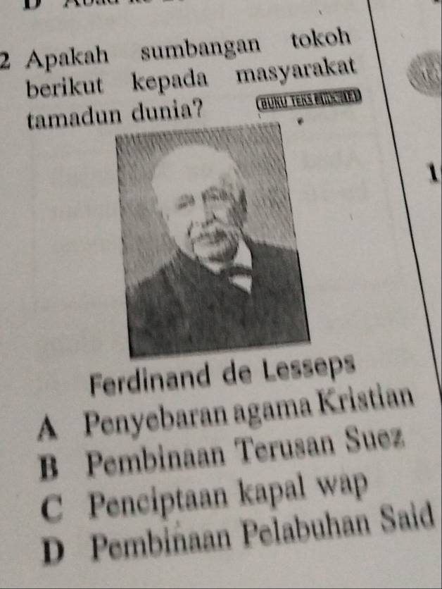 Apakah sumbangan tokoh
berikut kepada masyarakat a
tamadun dunia? Büku Ters büchen
1
Ferdinand de Lesseps
A Penyebaran agama Kristian
B Pembinaan Terusan Suez
C Penciptaan kapal wap
D Pembiñaan Pelabuhan Said