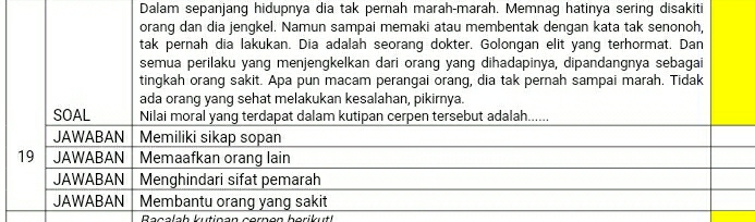 Dalam sepanjang hidupnya dia tak pernah marah-marah. Memnag hatinya sering disakiti 
orang dan dia jengkel. Namun sampai memaki atau membentak dengan kata tak senonoh, 
tak pernah dia lakukan. Dia adalah seorang dokter. Golongan elit yang terhormat. Dan 
semua perilaku yang menjengkelkan dari orang yang dihadapinya, dipandangnya sebagai 
tingkah orang sakit. Apa pun macam perangai orang, dia tak pernah sampai marah. Tidak 
ada orang yang sehat melakukan kesalahan, pikirnya. 
SOAL Nilai moral yang terdapat dalam kutipan cerpen tersebut adalah...... 
JAWABAN Memiliki sikap sopan 
19 JAWABAN Memaafkan orang lain 
JAWABAN Menghindari sifat pemarah 
JAWABAN Membantu orang yang sakit