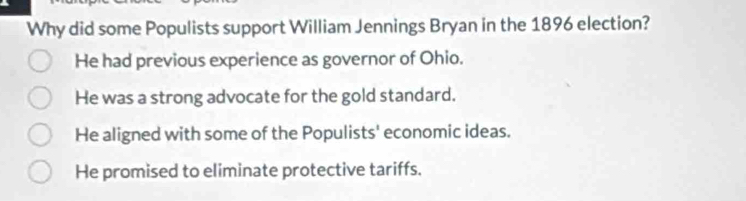 Why did some Populists support William Jennings Bryan in the 1896 election?
He had previous experience as governor of Ohio.
He was a strong advocate for the gold standard.
He aligned with some of the Populists' economic ideas.
He promised to eliminate protective tariffs.