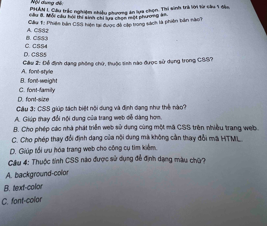 Nội dung đề:
PHẢN I. Câu trắc nghiệm nhiều phương án lựa chọn. Thí sinh trả lời từ câu 1 đến
câu 8. Mỗi câu hỏi thí sinh chỉ lựa chọn một phương án.
Câu 1: Phiên bản CSS hiện tại được đề cập trong sách là phiên bản nào?
A. CSS2
B. CSS3
C. CSS4
D. CSS5
Câu 2: Để định dạng phông chữ, thuộc tính nào được sử dụng trong CSS?
A. font-style
B. font-weight
C. font-family
D. font-size
Câu 3: CSS giúp tách biệt nội dung và định dạng như thế nào?
A. Giúp thay đổi nội dung của trang web dễ dàng hơn.
B. Cho phép các nhà phát triển web sử dụng cùng một mã CSS trên nhiều trang web.
C. Cho phép thay đổi định dạng của nội dung mà không cần thay đổi mã HTML.
D. Giúp tối ưu hóa trang web cho công cụ tìm kiếm.
Câu 4: Thuộc tính CSS nào được sử dụng để định dạng màu chữ?
A. background-color
B. text-color
C. font-color