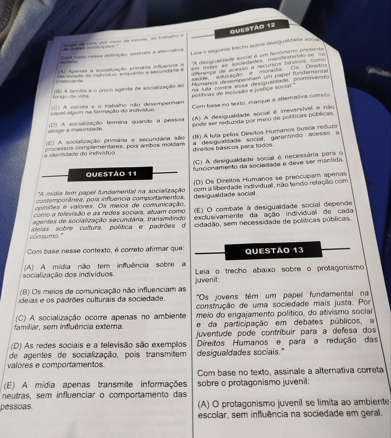 longo da vida, por meio da escola, do trabalho e
Leia o seguinte trecho sobre desigualdade social
de outres instituições."
Com base nessa definição, assinale a alternativa
(A) Apenas a socialização primária influencia a ''A desigualdade social é um fenômeno presente
correta
identidade do indivíduo, enquanto a secundária é em todas as sociedades, manifestando-se na
diferença de acesso a recursos básicos, como
Humanos desempenham um papel fundamental
irrelevante.
saúde, educação e moradia. Os Direitos
na luta contra essa desigualdade, promovendo
(B) A família é o único agente de socialização ao
longo da vida.
políticas de inclusão e justiça social."
Com base no texto, marque a alternativa correta
(C) A escola e o trabalho não desempenham
papel algum na formação do indivíduo.
(D) A socialização termina quando a pessoa (A) A desigualdade social é irreversível e não
pode ser reduzida por meio de políticas públicas.
atinge a maioridade.
(E) A socialização primária e secundária são (B) A luta pelos Direitos Humanos busca reduzir
processos complementares, pois ambos moldam a desigualdade social, garantindo acesso a
a identidade do indivíduo. direitos básicos para todos.
(C) A desigualdade social é necessária para o
QUEStÃo 11 funcionamento da sociedade e deve ser mantida.
(D) Os Direitos Humanos se preocupam apenas
"A mídia tem papel fundamental na socialização com a liberdade individual, não tendo relação com
contemporânea, pois influencia comportamentos, desigualdade social.
opiniões e valores. Os meios de comunicação,
como a televisão e as redes sociais, atuam como (E) O combate à desigualdade social depende
agentes de socialização secundária, transmitindo exclusivamente da ação individual de cada
ideias sobre cultura, política e padrões d cidadão, sem necessidade de políticas públicas.
consumo."
Com base nesse contexto, é correto afirmar que:
Questão 13
(A) A mídia não tem influência sobre a
socialização dos indivíduos. Leia o trecho abaixo sobre o protagonismo
juvenil:
(B) Os meios de comunicação não influenciam as
ideias e os padrões culturais da sociedade.  'Os jovens têm um papel fundamental na
construção de uma sociedade mais justa. Por
(C) A socialização ocorre apenas no ambiente meio do engajamento político, do ativismo social
familiar, sem influência externa. e da participação em debates públicos, a
juventude pode contribuir para a defesa dos
(D) As redes sociais e a televisão são exemplos Direitos Humanos e para a redução das
de agentes de socialização, pois transmitem desigualdades sociais."
valores e comportamentos.
Com base no texto, assinale a alternativa correta
(E) A mídia apenas transmite informações sobre o protagonismo juvenil:
neutras, sem influenciar o comportamento das
péssoas. (A) O protagonismo juvenil se limita ao ambiente
escolar, sem influência na sociedade em geral.