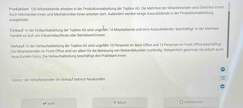 Produktion: 100 Mitarbeitende arbeiten in der Produktionsabteilung der Topbox AG. Die Mehrheit der Mitarbeitenden sind Elektriker:innen.
Auch Mechaniker:innen und Mechatroniker:innen arbeiten dort. Außerdem werden einige Auszubildende in der Produktionsabteilung
ausgebildet.
Einkauf: In der Einkaufsabteilung der Topbox AG sind ungefähr 14 Mitarbeitende und ein:e Auszubildende:r beschäftigt. In der Mehrheit
handelt es sich um Industriekaufleute oder Betriebswirt:innen.
Verkauf: In der Verkaufsabteilung der Topbox AG sind ungefähr 10 Personen im Back Office und 13 Personen im Front Office beschäftigt.
Die Mitarbeitenden im Front Office sind vor allem für die Betreuung von Bestandskunden zuständig. Gelegentlich gewinnen sie jedoch auch
neue Kunden hinzu. Die Verkaufsabteilung beschäftigt drei Praktikant:innen.
Keine:r der Mitarbeitenden im Verkauf betreut Neukunden.
wahr falsch unbestimmt