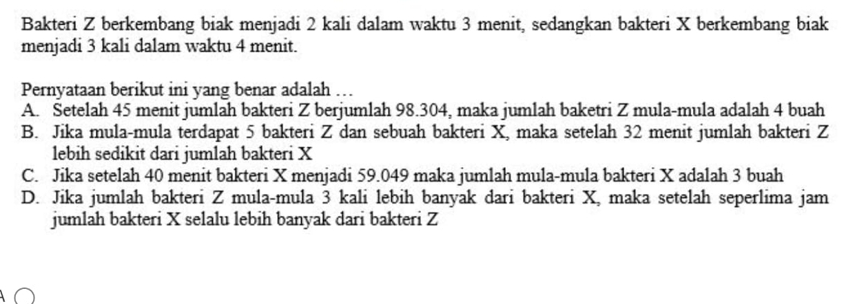 Bakteri Z berkembang biak menjadi 2 kali dalam waktu 3 menit, sedangkan bakteri X berkembang biak
menjadi 3 kali dalam waktu 4 menit.
Pernyataan berikut ini yang benar adalah …
A. Setelah 45 menit jumlah bakteri Z berjumlah 98.304, maka jumlah baketri Z mula-mula adalah 4 buah
B. Jika mula-mula terdapat 5 bakteri Z dan sebuah bakteri X, maka setelah 32 menit jumlah bakteri Z
lebih sedikit dari jumlah bakteri X
C. Jika setelah 40 menit bakteri X menjadi 59.049 maka jumlah mula-mula bakteri X adalah 3 buah
D. Jika jumlah bakteri Z mula-mula 3 kali lebih banyak dari bakteri X, maka setelah seperlima jam
jumlah bakteri X selalu lebih banyak dari bakteri Z