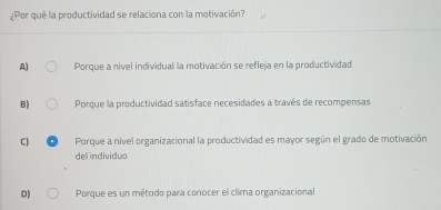 ¿Por que la productividad se relaciona con la motivación?
A) Porque a nivel individual la motivación se refleja en la productividad
B) Porque la productividad satisface necesidades a través de recompensas
C) Porque a nivel organizacional la productividad es mayor según el grado de motivación
dell individuo
D) Porque es un método para conocer el clima organizacional