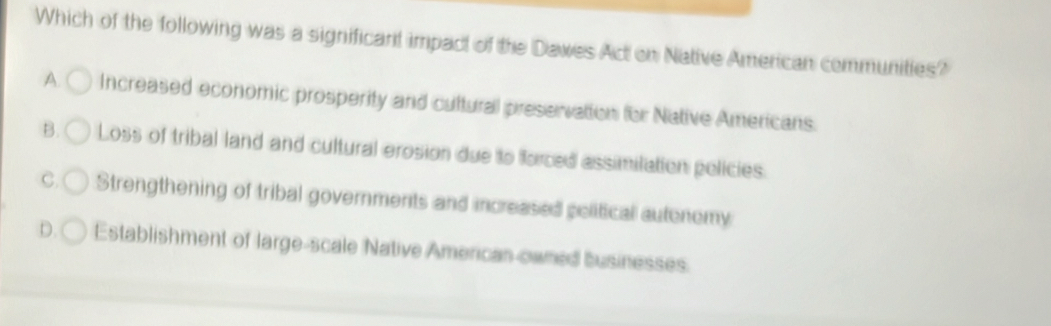 Which of the following was a significant impact of the Dawes Act on Native American communities?
A. Increased economic prosperity and cuttural preservattion for Native Americans.
B. Loss of tribal land and cultural erosion due to forced assimilation policies.
C. Strengthening of tribal governments and increased political autenemy
D. Establishment of large-scale Native American owned businesses.