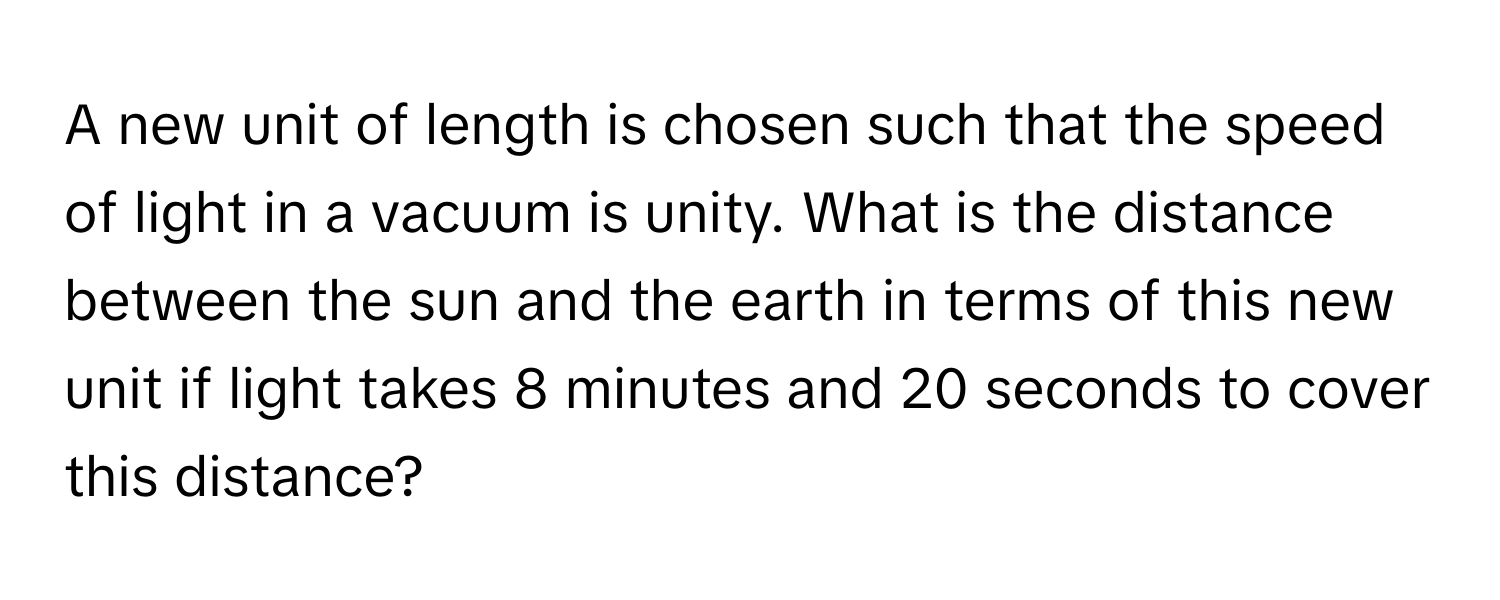 A new unit of length is chosen such that the speed of light in a vacuum is unity. What is the distance between the sun and the earth in terms of this new unit if light takes 8 minutes and 20 seconds to cover this distance?