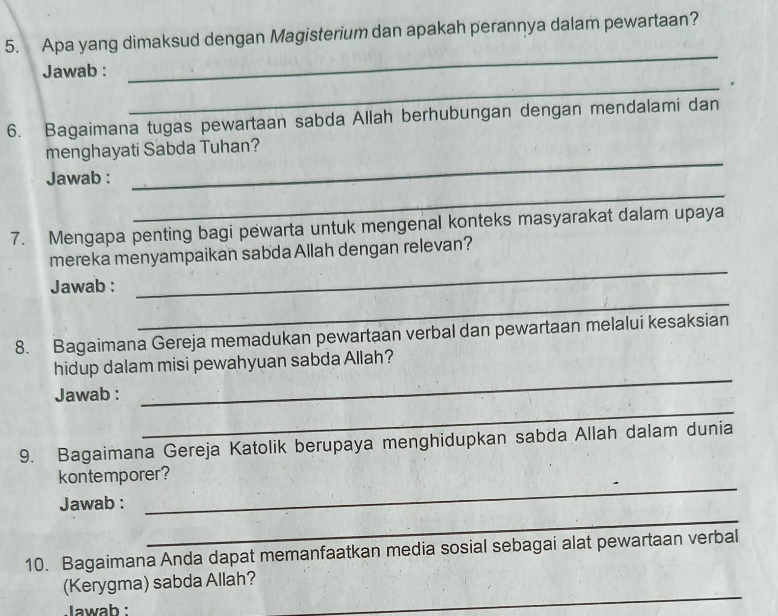 Apa yang dimaksud dengan Magisterium dan apakah perannya dalam pewartaan? 
Jawab : 
_ 
_。 
6. Bagaimana tugas pewartaan sabda Allah berhubungan dengan mendalami dan 
menghayati Sabda Tuhan? 
_ 
Jawab : 
_ 
7. Mengapa penting bagi pewarta untuk mengenal konteks masyarakat dalam upaya 
mereka menyampaikan sabdaAllah dengan relevan? 
Jawab : 
_ 
_ 
8. Bagaimana Gereja memadukan pewartaan verbal dan pewartaan melalui kesaksian 
hidup dalam misi pewahyuan sabda Allah? 
Jawab : 
_ 
_ 
9. Bagaimana Gereja Katolik berupaya menghidupkan sabda Allah dalam dunia 
kontemporer? 
_ 
Jawab : 
_ 
10. Bagaimana Anda dapat memanfaatkan media sosial sebagai alat pewartaan verbal 
_ 
(Kerygma) sabda Allah? 
lawab :