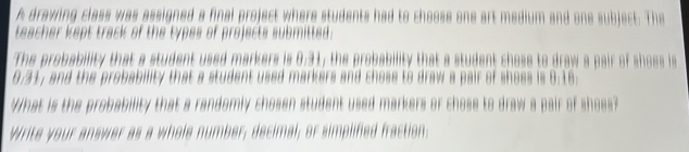 A drawing class was assigned a final project where students had to choose one art medium and one subject. The 
teacher kept track of the types of projects submitted. 
The probability that a student used markers is 0.31, the probability that a student chose to draw a pair of shoes is
0.31, and the probability that a student used markers and chose to draw a pair of shoes is 8.16. 
What is the probability that a randomly chosen student used markers or chose to draw a pair of shoes? 
Write your answer as a whole number; decimal; or simplified fraction: