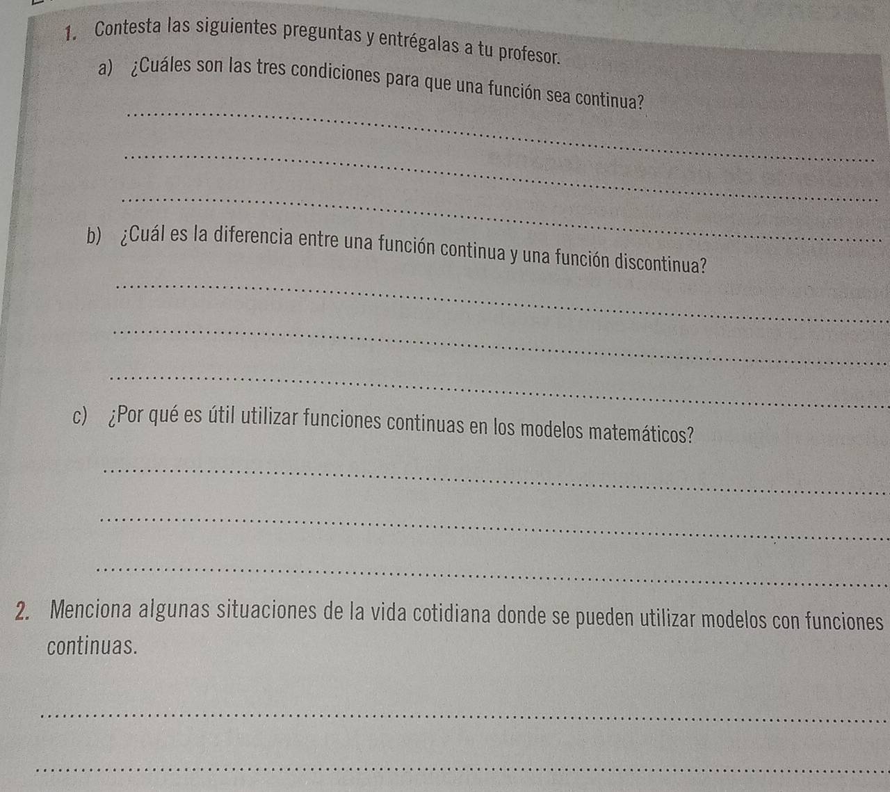 Contesta las siguientes preguntas y entrégalas a tu profesor. 
_ 
a) ¿Cuáles son las tres condiciones para que una función sea continua? 
_ 
_ 
_ 
b) ¿Cuál es la diferencia entre una función continua y una función discontinua? 
_ 
_ 
c) ¿Por qué es útil utilizar funciones continuas en los modelos matemáticos? 
_ 
_ 
_ 
2. Menciona algunas situaciones de la vida cotidiana donde se pueden utilizar modelos con funciones 
continuas. 
_ 
_