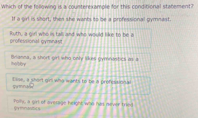 Which of the following is a counterexample for this conditional statement?
If a girl is short, then she wants to be a professional gymnast.
Ruth, a girl who is tall and who would like to be a
professional gymnast
Brianna, a short girl who only likes gymnastics as a
hobby
Elise, a short girl who wants to be a professional
gymnast
Polly, a girl of average height who has never tried
gymnastics