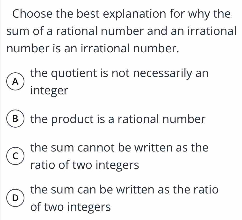 Choose the best explanation for why the
sum of a rational number and an irrational
number is an irrational number.
the quotient is not necessarily an
A
integer
B the product is a rational number
the sum cannot be written as the
C
ratio of two integers
the sum can be written as the ratio
D
of two integers