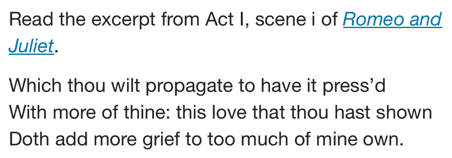 Read the excerpt from Act I, scene i of Romeo and 
Juliet. 
Which thou wilt propagate to have it press'd 
With more of thine: this love that thou hast shown 
Doth add more grief to too much of mine own.