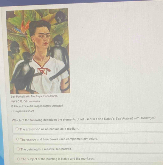 1943 C.E. Oil on canvas.
@ Album / Fine Art Images Rights Managed
/ ImageQuest 2021
Which of the following describes the elements of art used in Frida Kahlo's Self-Portrait with Monkeys?
The artist used oil on canvas as a medium.
The orange and blue flower uses complementary colors.
The painting is a realistic self-portrait.
The subject of the painting is Kahlo and the monkeys.