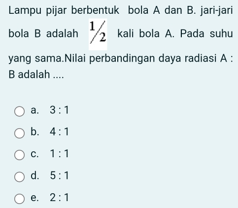 Lampu pijar berbentuk bola A dan B. jari-jari
bola B adalah kali bola A. Pada suhu
yang sama.Nilai perbandingan daya radiasi A :
B adalah ....
a. 3:1
b. 4:1
C. 1:1
d. 5:1
e. 2:1