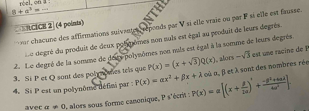 réel, on a : 
_ 8+a^3=·s
ERCICE 2 (4 points) 
our chacune des affirmations suivantes, reponds par V si elle vraie ou par F si elle est fausse. 
Le degré du produit de deux polynômes non nuls est égal au produit de leurs degrés. 
2. Le degré de la somme de deux polynômes non nuls est égal à la somme de leurs degrés. 
3. Si P et Q sont des polynomes tels que P(x)=(x+sqrt(3))Q(x) , alors -sqrt(3) est une racine de P
4. Si P est un polynôme défini par : P(x)=alpha x^2+beta x+lambda οù α, β et λ sont des nombres rée 
avec alpha != 0 , alors sous forme canonique, P s'écrit : P(x)=alpha [(x+ beta /2alpha  )^2+ (-beta^2+4alpha lambda )/4alpha^2 ].