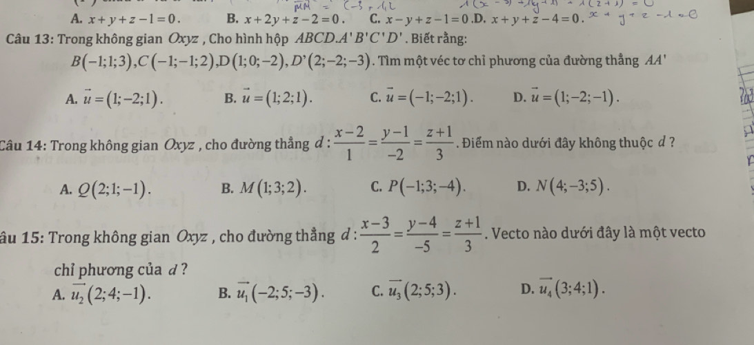 A. x+y+z-1=0. B. x+2y+z-2=0. C. x-y+z-1=0 .D. x+y+z-4=0
Câu 13: Trong không gian Oxyz , Cho hình hộp ABCD. A'B'C'D'. Biết rằng:
B(-1;1;3), C(-1;-1;2), D(1;0;-2), D^,(2;-2;-3). Tìm một véc tơ chỉ phương của đường thẳng AA'
A. vector u=(1;-2;1). B. vector u=(1;2;1). C. vector u=(-1;-2;1). D. vector u=(1;-2;-1). 
Câu 14: Trong không gian Oxyz , cho đường thẳng đ :  (x-2)/1 = (y-1)/-2 = (z+1)/3 . Điểm nào dưới đây không thuộc d ?
A. Q(2;1;-1). B. M(1;3;2). C. P(-1;3;-4). D. N(4;-3;5). 
âu 15: Trong không gian Oxyz , cho đường thẳng đ :  (x-3)/2 = (y-4)/-5 = (z+1)/3 . Vecto nào dưới đây là một vecto
chỉi phương của d ?
A. vector u_2(2;4;-1). B. vector u_1(-2;5;-3). C. vector u_3(2;5;3). D. vector u_4(3;4;1).