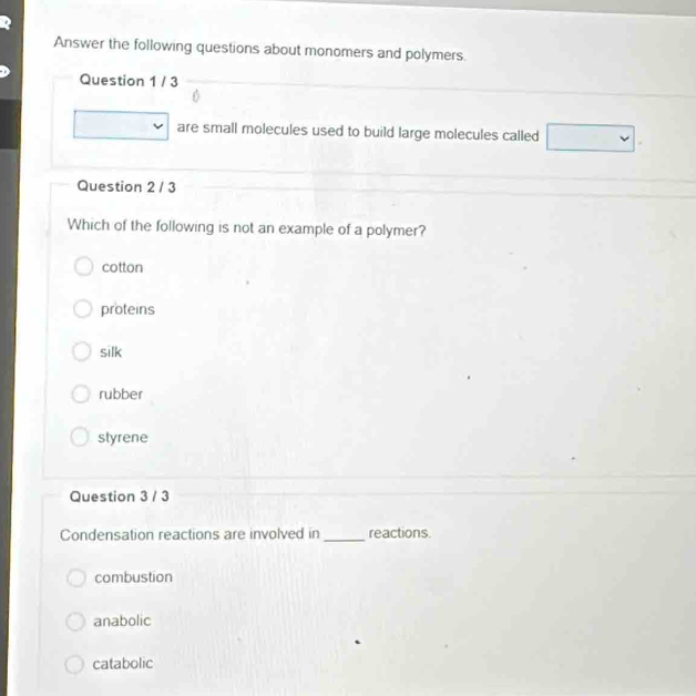 Answer the following questions about monomers and polymers.
Question 1 / 3
are small molecules used to build large molecules called □ 
Question 2 / 3
Which of the following is not an example of a polymer?
cotton
proteins
silk
rubber
styrene
Question 3 / 3
Condensation reactions are involved in _reactions.
combustion
anabolic
catabolic