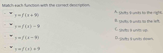 Match each function with the correct description.
A. Shifts 9 units to the right.
y=f(x+9)
B. Shifts 9 units to the left.
y=f(x)-9
C. Shifts 9 units up.
y=f(x-9) D. Shifts 9 units down.
y=f(x)+9