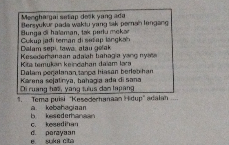 Menghargai setiap detik yang ada
Bersyukur pada waktu yang tak pernah lengang
Bunga di halaman, tak perlu mekar
Cukup jadi teman di setiap langkah
Dalam sepi, tawa, atau gelak
Kesederhanaan adalah bahagia yang nyata
Kita temukan keindahan dalam lara
Dalam perjalanan tanpa hiasan berlebihan
Karena sejatinya, bahagia ada di sana
Di ruang hati, yang tulus dan lapang
1. Tema puisi “Kesederhanaan Hidup” adalah ....
a. kebahagiaan
b. kesederhanaan
c. kesedihan
d. perayaan
e. suka cita