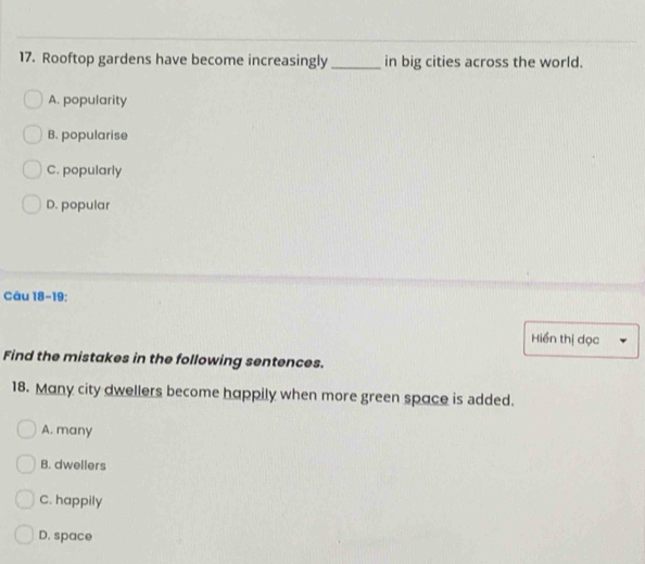 Rooftop gardens have become increasingly _in big cities across the world.
A. popularity
B. popularise
C. popularly
D. popular
Câu 18-19:
Hiển thị dọc
Find the mistakes in the following sentences.
18. Many city dwellers become happily when more green space is added.
A. many
B. dwellers
C. happily
D. space