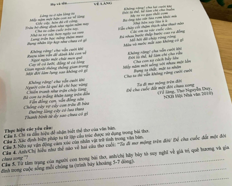 Họ và tên Vẻ làng
Không răng! cha lại cười khi
Mẹ ta vo gạo thổi cơm
Máy năm một bận con xa về Làng ta ở tận làng ta Đời là thể, kê làm chi cho buồn
làng
Ba ông táo sứt lửa rơm khói mù
Gốc cầy, hòn đá cũ càng,
Nhà bên xay lủa ù ù
Trâu bỏ đũng định như ngàn năm nay
Các em ta vác cuốc cào,
Cha ta cầm cuốc trên tay.
Vẫn chày cối thậm thịch như thuở nào
Nhà ta xợ xác hơn ngày xa xưa
Lưng trần bạc nắng thâm mưa
Rù nhau bước thấp bước cao ra đồng
Bung nhãn lệp kẹp như chưa có gì
Mồ hồi đã chảy ròng ròng
Máu và nước mắt sao không có gì
Không răng! cha vẫn cười khì
Rượu tăm vấn đề dành khi con về
Không răng! cha vẫn cười khì
Ngọt ngào một chút men quê
Đời là thế, kể làm chi cho rầu
Cha con xa cách bấy lâu
Cay tê cả lưỡi, đẳng tế cả lông
Một đời làm lụng sao không có gì Mẫy năm mới uống với nhau một lần
Gian ngoài thông thống gian trong
Bung ta thắt, mặt ta nhãn
Không răng! cha vẫn cười khì Cha tạ thì vẫn không răng cười cười
Người còn là quí kể chi bạc vàng
Ta đi mơ mộng trên đời
(Về làng, Thơ Nguyễn Duy,
Chiến tranh như trận cháy làng
Bà con ta trắng khăn tang trên đầu Để cha cuốc đất một đời chưa xong
NXB Hội Nhà văn 2010)
Vẫn đồng cạn, vẫn đồng sâu
Chồng cày vợ cấy con trầu đi bừa
Đường làng cây có lưa thưa
Thanh bình từ ấy sao chưa có gì
Thực hiện các yêu cầu:
Câu 1. Chỉ ra dấu hiệu đề nhận biết thể thơ của văn bản.
Câu 2. Xác định biện pháp tu từ lặp cấu trúc được sử dụng trong bài thơ.
Câu 3. Nêu sự vận động cảm xúc của nhân vật trữ tình trong văn bản.
Câu 4. Anh/Chị hiểu như thế nào về hai câu thơ cuối: “Ta đi mơ mộng trên đời/ Để cha cuốc đất một đời
_
Câu 5. Từ tâm trạng của người con trong bài thơ, anh/chị hãy bày tỏ suy nghĩ về giá trị quê hương và gia
chua xong”?
đình trong cuộc sống mỗi chúng ta (trình bày khoảng 5-7 dòng).
_
_
_