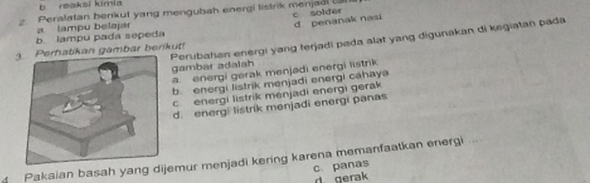 b reaksi kimia
2. Perslatan berikut yang mengubah energi listrik menjad
c solder
a lampu belaja
d penanak nasi
b lampu pada sepeda
Perubahan energi yang terjadi pada alat yang digunakan di kegiatan pada
atikan gambar berikut!
gambar adalsh
a energi gerak menjədi energi listrik
b energi listrik menjadi energi cahaya
c.energi listrik menjadi energi gerak
d. energi listrik menjadi energi panas
Pakaian basah yang dijemur menjadi kering karena memanfaatkan energi ...
c panas
d gerak